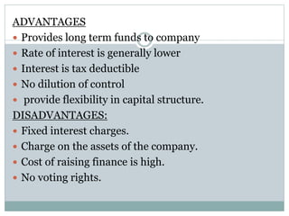 ADVANTAGES
 Provides long term funds to company
 Rate of interest is generally lower
 Interest is tax deductible
 No dilution of control
 provide flexibility in capital structure.
DISADVANTAGES:
 Fixed interest charges.
 Charge on the assets of the company.
 Cost of raising finance is high.
 No voting rights.
 