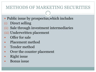METHODS OF MARKETING SECURITIES
 Public issue by prospectus,which includes
(i) Direct selling
(ii) Sale through investment intermediaries
(iii) Underwritten placement
 Offer for sale
 Placement method
 Tender method
 Over the counter placement
 Right issue
 Bonus issue
 