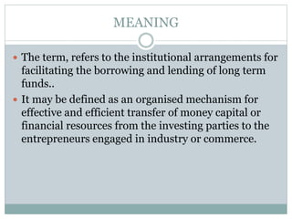 MEANING
 The term, refers to the institutional arrangements for
facilitating the borrowing and lending of long term
funds..
 It may be defined as an organised mechanism for
effective and efficient transfer of money capital or
financial resources from the investing parties to the
entrepreneurs engaged in industry or commerce.
 