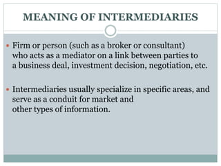  Firm or person (such as a broker or consultant)
who acts as a mediator on a link between parties to
a business deal, investment decision, negotiation, etc.
 Intermediaries usually specialize in specific areas, and
serve as a conduit for market and
other types of information.
MEANING OF INTERMEDIARIES
 