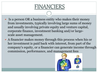  Is a person OR a business entity who makes their money
from investments, typically involving large sums of money
and usually involving private equity and venture capital,
corporate finance, investment banking and/or large-
scale asset management.
 A financier makes money through this process when his or
her investment is paid back with interest, from part of the
company's equity, or a financier can generate income through
commission, performance, and management fees
FINANCIERS
 