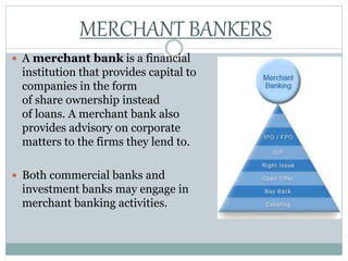  A merchant bank is a financial
institution that provides capital to
companies in the form
of share ownership instead
of loans. A merchant bank also
provides advisory on corporate
matters to the firms they lend to.
 Both commercial banks and
investment banks may engage in
merchant banking activities.
MERCHANT BANKERS
 