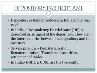  Depository system introduced in India in the year
1996.
 In India, a Depository Participant (DP) is
described as an agent of the depository. They are
the intermediaries between the depository and the
investors.
 Service provided- Dematerialization,
Rematerialization, Transfers of securities,
settlement of trades.
 In India- NSDL & CDSL are the two entity.
DEPOSITORY PARTICIPTANT
 