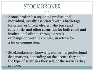  A stockbroker is a regulated professional
individual, usually associated with a brokerage
form firm or broker-dealer, who buys and
sells stocks and other securities for both retail and
institutional clients, through a stock
exchange or over the counter, in return for
a fee or commission.
 Stockbrokers are known by numerous professional
designations, depending on the license they hold,
the type of securities they sell, or the services they
provide.
STOCK BROKER
 
