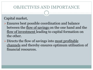 OBJECTIVES AND IMPORTANCE
Capital market,
Ensures best possible coordination and balance
between the flow of savings on the one hand and the
flow of investment leading to capital formation on
the other.
Directs the flow of savings into most profitable
channels and thereby ensures optimum utilisation of
financial resources.
 