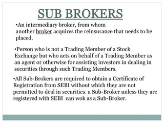 •An intermediary broker, from whom
another broker acquires the reinsurance that needs to be
placed.
•Person who is not a Trading Member of a Stock
Exchange but who acts on behalf of a Trading Member as
an agent or otherwise for assisting investors in dealing in
securities through such Trading Members.
•All Sub-Brokers are required to obtain a Certificate of
Registration from SEBI without which they are not
permitted to deal in securities. a Sub-Broker unless they are
registered with SEBI can wok as a Sub-Broker.
 