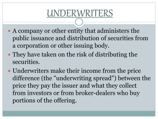  A company or other entity that administers the
public issuance and distribution of securities from
a corporation or other issuing body.
 They have taken on the risk of distributing the
securities.
 Underwriters make their income from the price
difference (the "underwriting spread") between the
price they pay the issuer and what they collect
from investors or from broker-dealers who buy
portions of the offering.
UNDERWRITERS
 