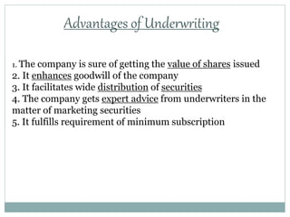 Advantages of Underwriting
1. The company is sure of getting the value of shares issued
2. It enhances goodwill of the company
3. It facilitates wide distribution of securities
4. The company gets expert advice from underwriters in the
matter of marketing securities
5. It fulfills requirement of minimum subscription
 