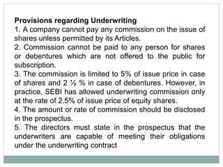 Provisions regarding Underwriting
1. A company cannot pay any commission on the issue of
shares unless permitted by its Articles.
2. Commission cannot be paid to any person for shares
or debentures which are not offered to the public for
subscription.
3. The commission is limited to 5% of issue price in case
of shares and 2 ½ % in case of debentures. However, in
practice, SEBI has allowed underwriting commission only
at the rate of 2.5% of issue price of equity shares.
4. The amount or rate of commission should be disclosed
in the prospectus.
5. The directors must state in the prospectus that the
underwriters are capable of meeting their obligations
under the underwriting contract
 