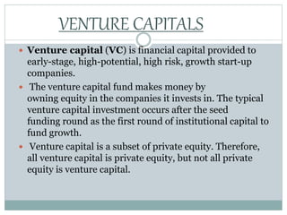  Venture capital (VC) is financial capital provided to
early-stage, high-potential, high risk, growth start-up
companies.
 The venture capital fund makes money by
owning equity in the companies it invests in. The typical
venture capital investment occurs after the seed
funding round as the first round of institutional capital to
fund growth.
 Venture capital is a subset of private equity. Therefore,
all venture capital is private equity, but not all private
equity is venture capital.
VENTURE CAPITALS
 