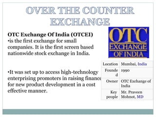 OTC Exchange Of India (OTCEI)
•is the first exchange for small
companies. It is the first screen based
nationwide stock exchange in India.
•It was set up to access high-technology
enterprising promoters in raising finance
for new product development in a cost
effective manner.
Location Mumbai, India
Founde
d
1990
Owner OTC Exchange of
India
Key
people
Mr. Praveen
Mohnot, MD
 