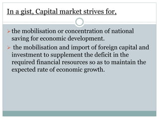 In a gist, Capital market strives for,
the mobilisation or concentration of national
saving for economic development.
 the mobilisation and import of foreign capital and
investment to supplement the deficit in the
required financial resources so as to maintain the
expected rate of economic growth.
 
