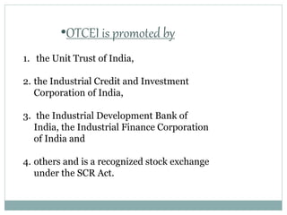 •OTCEI is promoted by
1. the Unit Trust of India,
2. the Industrial Credit and Investment
Corporation of India,
3. the Industrial Development Bank of
India, the Industrial Finance Corporation
of India and
4. others and is a recognized stock exchange
under the SCR Act.
 