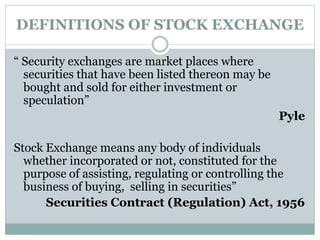 DEFINITIONS OF STOCK EXCHANGE
“ Security exchanges are market places where
securities that have been listed thereon may be
bought and sold for either investment or
speculation”
Pyle
Stock Exchange means any body of individuals
whether incorporated or not, constituted for the
purpose of assisting, regulating or controlling the
business of buying, selling in securities”
Securities Contract (Regulation) Act, 1956
 