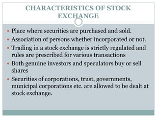 CHARACTERISTICS OF STOCK
EXCHANGE
 Place where securities are purchased and sold.
 Association of persons whether incorporated or not.
 Trading in a stock exchange is strictly regulated and
rules are prescribed for various transactions
 Both genuine investors and speculators buy or sell
shares
 Securities of corporations, trust, governments,
municipal corporations etc. are allowed to be dealt at
stock exchange.
 