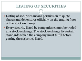 LISTING OF SECURITIES
 Listing of securities means permission to quote
shares and debentures officially on the trading floor
of the stock exchange
 Every security listed by companies cannot be traded
at a stock exchange. The stock exchange fix certain
standards which the company must fulfill before
getting the securities listed.
 