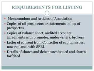 REQUIREMENTS FOR LISTING
 Memorandum and Articles of Association
 Copies of all prospectus or statements in lieu of
prospectus
 Copies of Balance sheet, audited accounts,
agreements with promoter, underwriters, brokers
 Letter of consent from Controller of capital issues,
now replaced with SEBI
 Details of shares and debentures issued and shares
forfeited
 