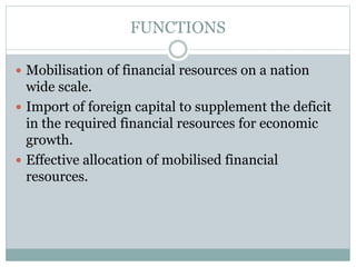 FUNCTIONS
 Mobilisation of financial resources on a nation
wide scale.
 Import of foreign capital to supplement the deficit
in the required financial resources for economic
growth.
 Effective allocation of mobilised financial
resources.
 