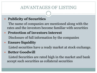 ADVANTAGES OF LISTING
 Publicity of Securities
The name of companies are mentioned along with the
rates and the investors become familiar with securities
 Protection of investors interest
Disclosure of full information by the companies
 Ensure liquidity
Listed securities have a ready market at stock exchange.
 Better Goodwill
Listed Securities are rated high in the market and bank
accept such securities as collateral securities
 