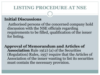 LISTING PROCEDURE AT NSE
Initial Discussions
Authorised persons of the concerned company hold
discussion with the NSE officials regarding
requirements to be filled, qualification of the issuer
for listing.
Approval of Memorandum and Articles of
Association Rule 19(2) (a) of the Securities
(Regulation) Rules, 1957 require that the Articles of
Association of the issuer wanting to list its securities
must contain the necessary provision.
 