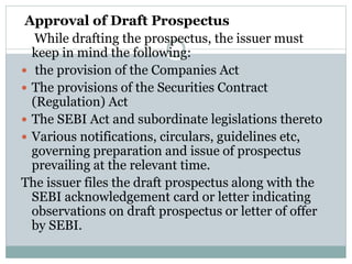 Approval of Draft Prospectus
While drafting the prospectus, the issuer must
keep in mind the following:
 the provision of the Companies Act
 The provisions of the Securities Contract
(Regulation) Act
 The SEBI Act and subordinate legislations thereto
 Various notifications, circulars, guidelines etc,
governing preparation and issue of prospectus
prevailing at the relevant time.
The issuer files the draft prospectus along with the
SEBI acknowledgement card or letter indicating
observations on draft prospectus or letter of offer
by SEBI.
 