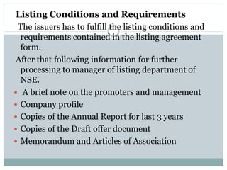 Listing Conditions and Requirements
The issuers has to fulfill the listing conditions and
requirements contained in the listing agreement
form.
After that following information for further
processing to manager of listing department of
NSE.
 A brief note on the promoters and management
 Company profile
 Copies of the Annual Report for last 3 years
 Copies of the Draft offer document
 Memorandum and Articles of Association
 