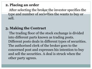 2. Placing an order
After selecting the broker the investor specifies the
type and number of securities the wants to buy or
sell.
3. Making the Contract
The trading floor of the stock exchange is divided
into different parts known as trading posts.
Different posts deals in different types of securities.
The authorised clerk of the broker goes to the
concerned post and expresses his intention to buy
and sell the securities. A deal is struck when the
other party agrees.
 