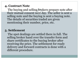 4. Contract Note
The buying and selling brokers prepare note after
their mutual consent next day. The seller is sent a
selling note and the buying is sent a buying note.
The details of securities traded are given
mentioning their number, price, etc.
5. Settlement
The spot dealings are settled there in full. The
selling broker hand over the transfer form and
share certificates to the buying broker after
receiving the price. The settlement for ready
delivery and forward contracts is done with a
different procedure.
 
