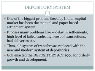 DEPOSITORY SYSTEM
 One of the biggest problem faced by Indian capital
market has been the manual and paper based
settlement system.
 It poses many problems like -- delay in settlements,
high level of failed trade, high cost of transactions,
bad deliveries etc.
 Thus, old system of transfer was replaced with the
new and modern system of depositories.
 GOI enacted the DEPOSITORY ACT 1996 for orderly
growth and development.
 