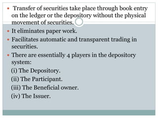  Transfer of securities take place through book entry
on the ledger or the depository without the physical
movement of securities.
 It eliminates paper work.
 Facilitates automatic and transparent trading in
securities.
 There are essentially 4 players in the depository
system:
(i) The Depository.
(ii) The Participant.
(iii) The Beneficial owner.
(iv) The Issuer.
 