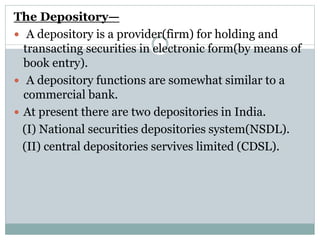 The Depository—
 A depository is a provider(firm) for holding and
transacting securities in electronic form(by means of
book entry).
 A depository functions are somewhat similar to a
commercial bank.
 At present there are two depositories in India.
(I) National securities depositories system(NSDL).
(II) central depositories servives limited (CDSL).
 