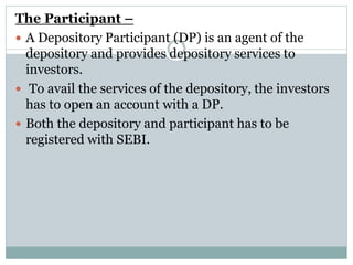 The Participant –
 A Depository Participant (DP) is an agent of the
depository and provides depository services to
investors.
 To avail the services of the depository, the investors
has to open an account with a DP.
 Both the depository and participant has to be
registered with SEBI.
 