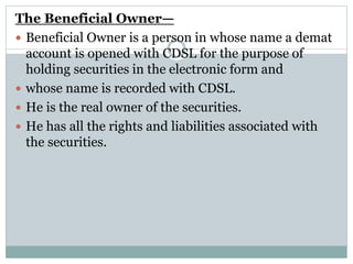 The Beneficial Owner—
 Beneficial Owner is a person in whose name a demat
account is opened with CDSL for the purpose of
holding securities in the electronic form and
 whose name is recorded with CDSL.
 He is the real owner of the securities.
 He has all the rights and liabilities associated with
the securities.
 