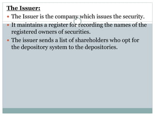 The Issuer:
 The Issuer is the company which issues the security.
 It maintains a register for recording the names of the
registered owners of securities.
 The issuer sends a list of shareholders who opt for
the depository system to the depositories.
 
