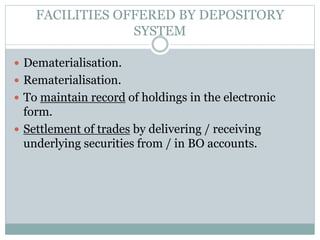 FACILITIES OFFERED BY DEPOSITORY
SYSTEM
 Dematerialisation.
 Rematerialisation.
 To maintain record of holdings in the electronic
form.
 Settlement of trades by delivering / receiving
underlying securities from / in BO accounts.
 