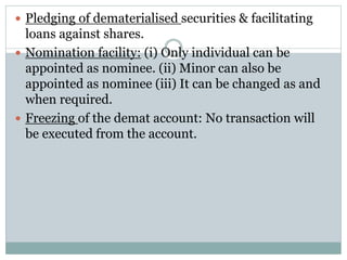  Pledging of dematerialised securities & facilitating
loans against shares.
 Nomination facility: (i) Only individual can be
appointed as nominee. (ii) Minor can also be
appointed as nominee (iii) It can be changed as and
when required.
 Freezing of the demat account: No transaction will
be executed from the account.
 