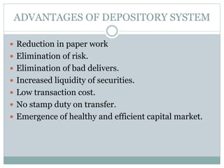 ADVANTAGES OF DEPOSITORY SYSTEM
 Reduction in paper work
 Elimination of risk.
 Elimination of bad delivers.
 Increased liquidity of securities.
 Low transaction cost.
 No stamp duty on transfer.
 Emergence of healthy and efficient capital market.
 