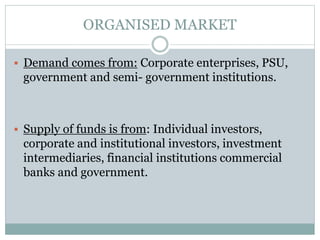 ORGANISED MARKET
 Demand comes from: Corporate enterprises, PSU,
government and semi- government institutions.
 Supply of funds is from: Individual investors,
corporate and institutional investors, investment
intermediaries, financial institutions commercial
banks and government.
 