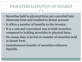 DEMATERIALISATION OF SHARES
 Securities held in physical form are converted into
electronic form and credited to demat account.
 It offers a number of benefits to the investor.
 It is a safe and convenient way to hold securities
compared to holding securities in physical form.
 No stamp duty is levied on transfer of securities held
in demat form.
 Instantaneous transfer of securities enhances
liquidity.
 