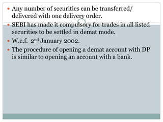 Any number of securities can be transferred/
delivered with one delivery order.
 SEBI has made it compulsory for trades in all listed
securities to be settled in demat mode.
 W.e.f. 2nd January 2002.
 The procedure of opening a demat account with DP
is similar to opening an account with a bank.
 