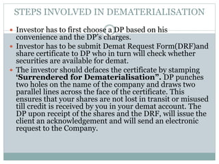 STEPS INVOLVED IN DEMATERIALISATION
 Investor has to first choose a DP based on his
convenience and the DP’s charges.
 Investor has to be submit Demat Request Form(DRF)and
share certificate to DP who in turn will check whether
securities are available for demat.
 The investor should defaces the certificate by stamping
‘Surrendered for Dematerialisation”. DP punches
two holes on the name of the company and draws two
parallel lines across the face of the certificate. This
ensures that your shares are not lost in transit or misused
till credit is received by you in your demat account. The
DP upon receipt of the shares and the DRF, will issue the
client an acknowledgement and will send an electronic
request to the Company.
 