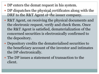  DP enters the demat request in his system.
 DP dispatches the physical certificates along with the
DRF to the R&T Agent or the issuer company.
 R&T Agent, on receiving the physical documents and
the electronic request, verify and check them. Once
the R&T Agent is satisfied, dematerialization of the
concerned securities is electronically confirmed to
the depository.
 Depository credits the dematerialised securities to
the beneficiary account of the investor and intimates
the DP electronically.
 The DP issues a statement of transaction to the
client.
 