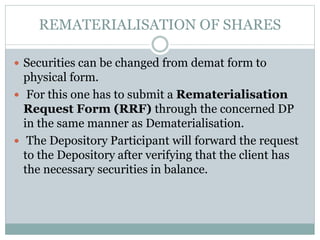 REMATERIALISATION OF SHARES
 Securities can be changed from demat form to
physical form.
 For this one has to submit a Rematerialisation
Request Form (RRF) through the concerned DP
in the same manner as Dematerialisation.
 The Depository Participant will forward the request
to the Depository after verifying that the client has
the necessary securities in balance.
 