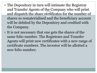  The Depository in turn will intimate the Registrar
and Transfer Agents of the Company who will print
and dispatch the share certificates for the number of
shares so rematerialised and the beneficiary account
will be debited by the Depository and credited with
the Company.
 It is not necessary that one gets the shares of the
same folio number. The Registrars and Transfer
Agents will print new certificates with a new range of
certificate numbers. The investor will be allotted a
new folio number;
 