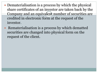  Dematerialisation is a process by which the physical
share certificates of an investor are taken back by the
Company and an equivalent number of securities are
credited in electronic form at the request of the
investor.
 Rematerialisation is a process by which dematted
securities are changed into physical form on the
request of the client.
 