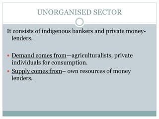 UNORGANISED SECTOR
It consists of indigenous bankers and private money-
lenders.
 Demand comes from—agriculturalists, private
individuals for consumption.
 Supply comes from– own resources of money
lenders.
 