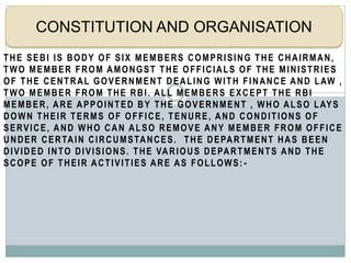 THE SEBI IS BODY OF SIX MEMBERS COMPRISING THE CHAIRMAN,
TWO MEMBER FROM AMONGST THE OFFICIALS OF THE MINISTRIES
OF THE CENTRAL GOVERNMENT DEALING WITH FINANCE AND LAW ,
TWO MEMBER FROM THE RBI. ALL MEMBERS EXCEPT THE RBI
MEMBER, ARE APPOINTED BY THE GOVERNMENT , WHO ALSO LAYS
DOWN THEIR TERMS OF OFFICE, TENURE, AND CONDITIONS OF
SERVICE, AND WHO CAN ALSO REMOVE ANY MEMBER FROM OFFICE
UNDER CERTAIN CIRCUMSTANCES. THE DEPARTMENT HAS BEEN
DIVIDED INTO DIVISIONS. THE VARIOUS DEPARTMENTS AND THE
SCOPE OF THEIR ACTIVITIES ARE AS FOLLOWS: -
CONSTITUTION AND ORGANISATION
 