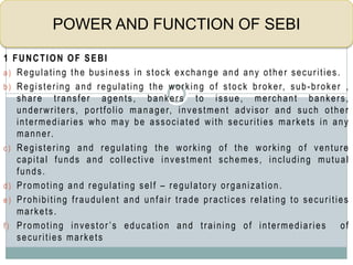 1 FUNCTION OF SEBI
a) Regulating the business in stock exchange and any other securities.
b) Registering and regulating the working of stock broker, sub-broker ,
share transfer agents, bankers to issue, merchant bankers,
underwriters, portfolio manager, investment advisor and such other
intermediaries who may be associated with securities markets in any
manner.
c) Registering and regulating the working of the working of venture
capital funds and collective investment schemes, including mutual
funds.
d) Promoting and regulating self – regulatory organization.
e) Prohibiting fraudulent and unfair trade practices relating to securities
markets.
f) Promoting investor ’s education and training of intermediaries of
securities markets
POWER AND FUNCTION OF SEBI
 