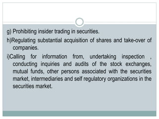 g) Prohibiting insider trading in securities.
h)Regulating substantial acquisition of shares and take-over of
companies.
i)Calling for information from, undertaking inspection ,
conducting inquiries and audits of the stock exchanges,
mutual funds, other persons associated with the securities
market, intermediaries and self regulatory organizations in the
securities market.
 