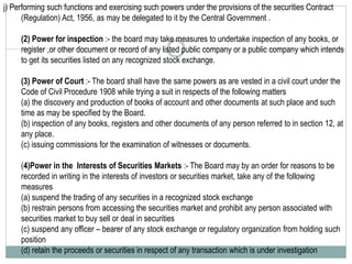 j) Performing such functions and exercising such powers under the provisions of the securities Contract
(Regulation) Act, 1956, as may be delegated to it by the Central Government .
(2) Power for inspection :- the board may take measures to undertake inspection of any books, or
register ,or other document or record of any listed public company or a public company which intends
to get its securities listed on any recognized stock exchange.
(3) Power of Court :- The board shall have the same powers as are vested in a civil court under the
Code of Civil Procedure 1908 while trying a suit in respects of the following matters
(a) the discovery and production of books of account and other documents at such place and such
time as may be specified by the Board.
(b) inspection of any books, registers and other documents of any person referred to in section 12, at
any place.
(c) issuing commissions for the examination of witnesses or documents.
(4)Power in the Interests of Securities Markets :- The Board may by an order for reasons to be
recorded in writing in the interests of investors or securities market, take any of the following
measures
(a) suspend the trading of any securities in a recognized stock exchange
(b) restrain persons from accessing the securities market and prohibit any person associated with
securities market to buy sell or deal in securities
(c) suspend any officer – bearer of any stock exchange or regulatory organization from holding such
position
(d) retain the proceeds or securities in respect of any transaction which is under investigation
 